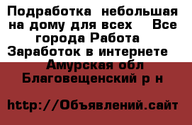 Подработка- небольшая на дому для всех. - Все города Работа » Заработок в интернете   . Амурская обл.,Благовещенский р-н